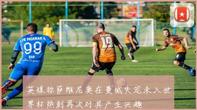 英媒称萨维尼奥在曼城失宠未入世界杯热刺再次对其产生兴趣