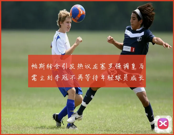 帕斯转会引发热议龙塞罗强调皇马需立刻夺冠不再等待年轻球员成长