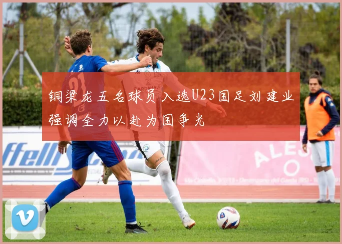 铜梁龙五名球员入选U23国足刘建业强调全力以赴为国争光