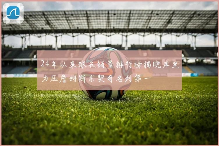 24年以来球衣销量排行榜揭晓库里力压詹姆斯东契奇名列第一