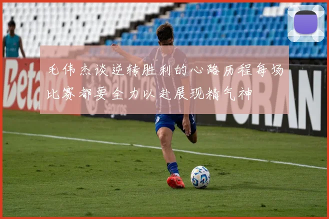 毛伟杰谈逆转胜利的心路历程每场比赛都要全力以赴展现精气神