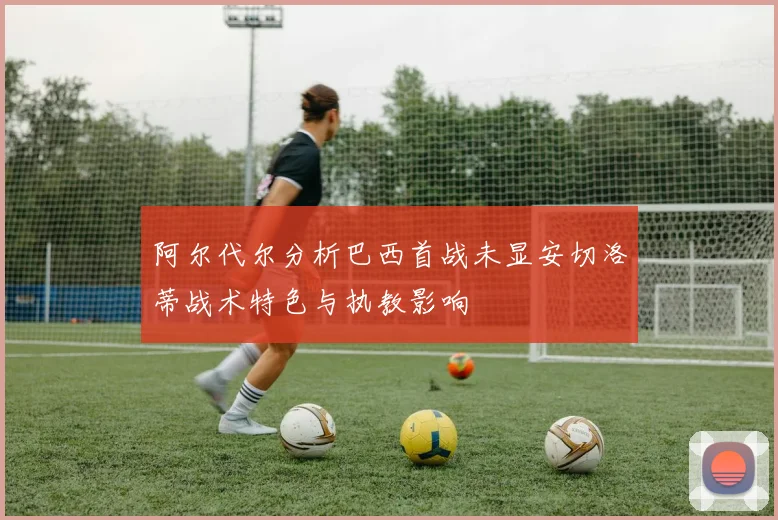 阿尔代尔分析巴西首战未显安切洛蒂战术特色与执教影响