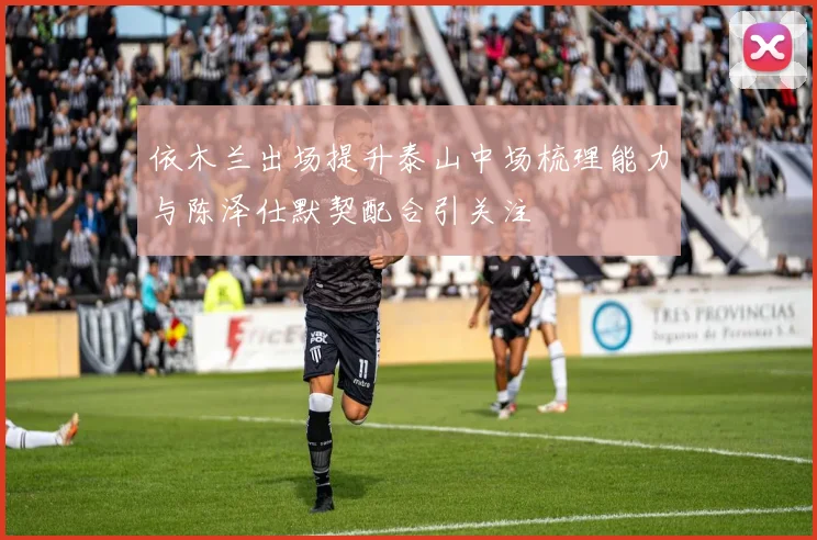 依木兰出场提升泰山中场梳理能力与陈泽仕默契配合引关注