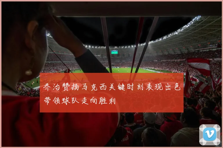 乔治赞扬马克西关键时刻表现出色带领球队走向胜利
