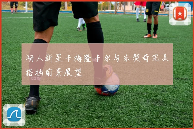 湖人新星卡梅隆卡尔与东契奇完美搭档前景展望