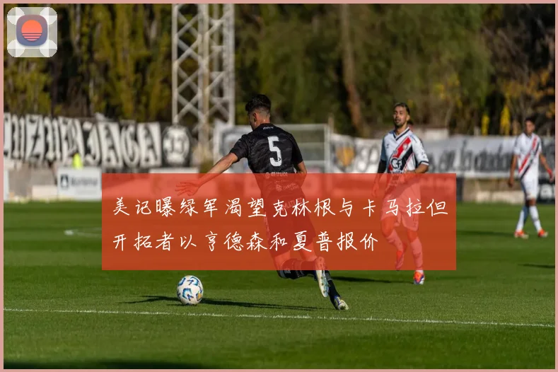 美记曝绿军渴望克林根与卡马拉但开拓者以亨德森和夏普报价