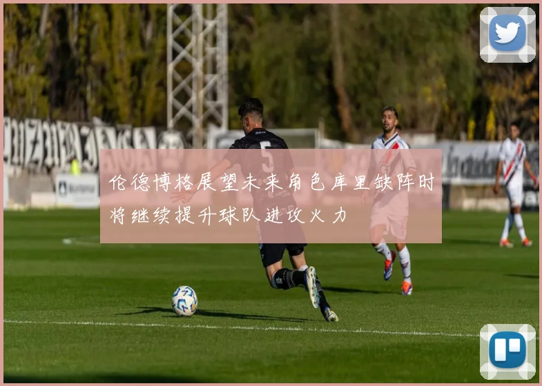 伦德博格展望未来角色库里缺阵时将继续提升球队进攻火力