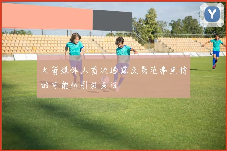 火箭媒体人首次透露交易范弗里特的可能性引发关注