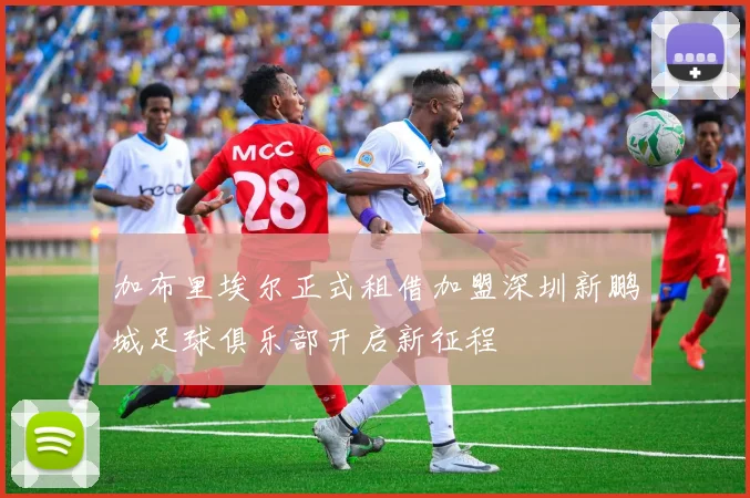 加布里埃尔正式租借加盟深圳新鹏城足球俱乐部开启新征程
