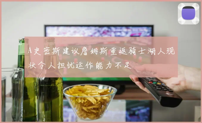 A史密斯建议詹姆斯重返骑士湖人现状令人担忧运作能力不足