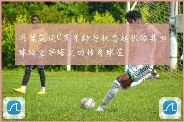 冯潇霆谈C罗年龄与状态起伏称其为球坛金字塔尖的传奇球星