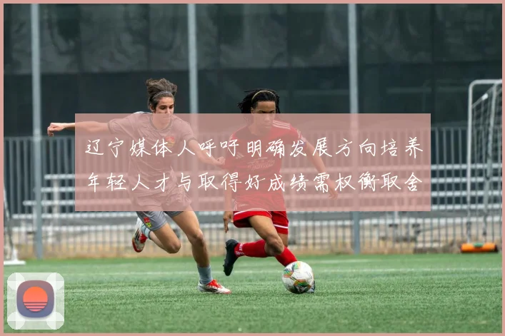 辽宁媒体人呼吁明确发展方向培养年轻人才与取得好成绩需权衡取舍