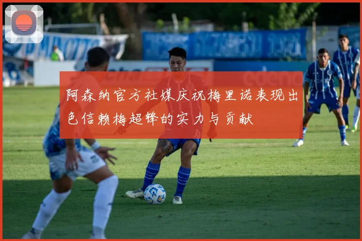阿森纳官方社媒庆祝梅里诺表现出色信赖梅超锋的实力与贡献