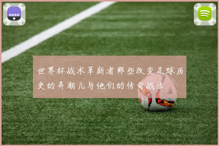 世界杯战术革新者那些改变足球历史的弄潮儿与他们的传奇战法