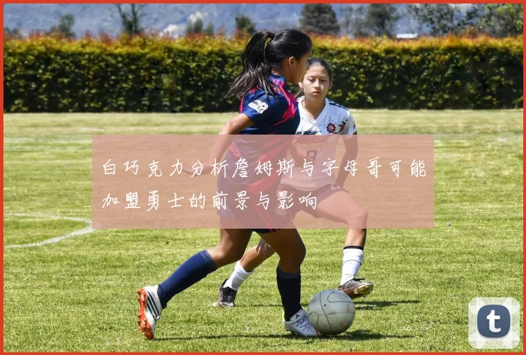 白巧克力分析詹姆斯与字母哥可能加盟勇士的前景与影响