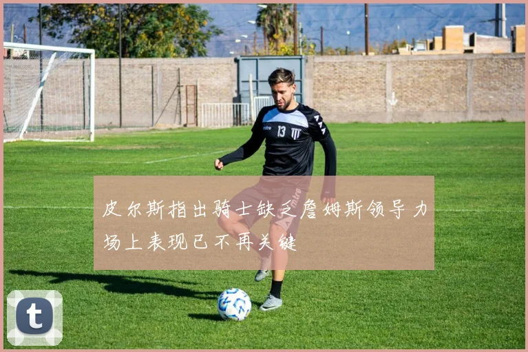 皮尔斯指出骑士缺乏詹姆斯领导力场上表现已不再关键