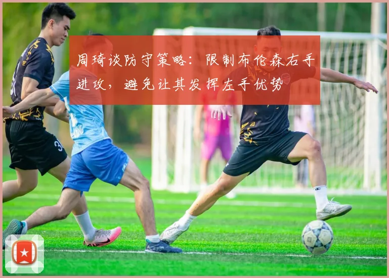 周琦谈防守策略：限制布伦森右手进攻，避免让其发挥左手优势