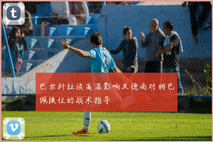 巴尔科拉谈高温影响及德尚对姆巴佩换位的战术指导
