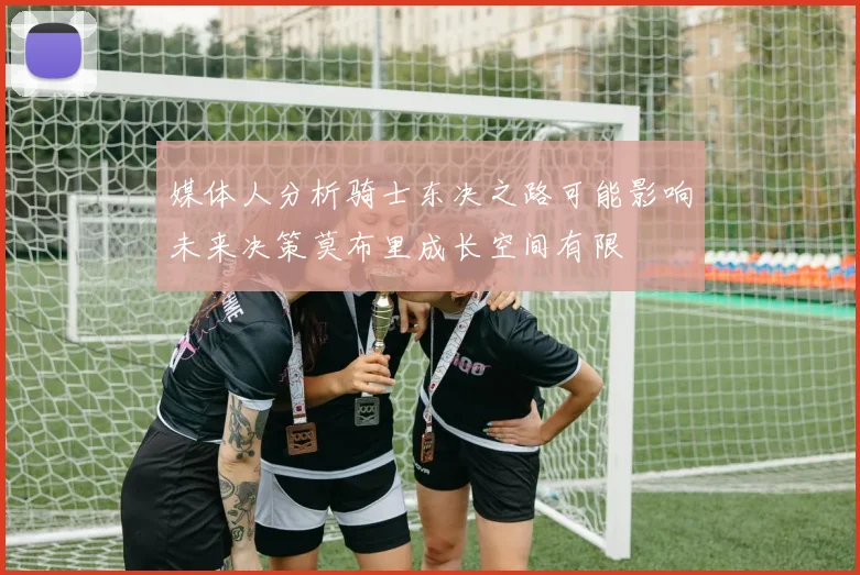 媒体人分析骑士东决之路可能影响未来决策莫布里成长空间有限