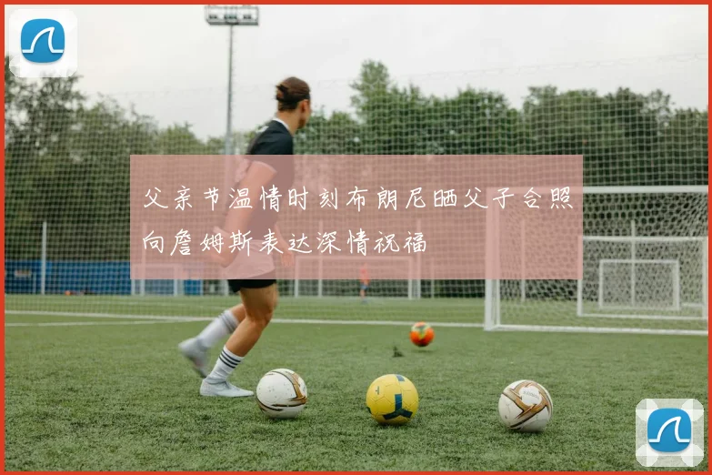 父亲节温情时刻布朗尼晒父子合照向詹姆斯表达深情祝福