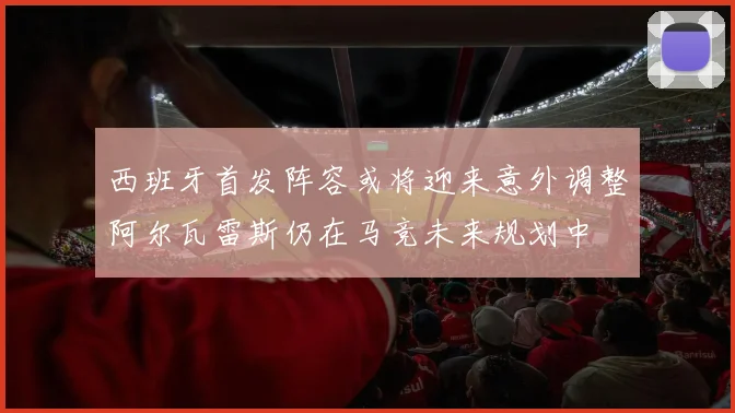 西班牙首发阵容或将迎来意外调整阿尔瓦雷斯仍在马竞未来规划中