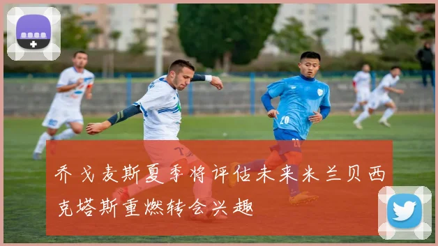 乔戈麦斯夏季将评估未来米兰贝西克塔斯重燃转会兴趣