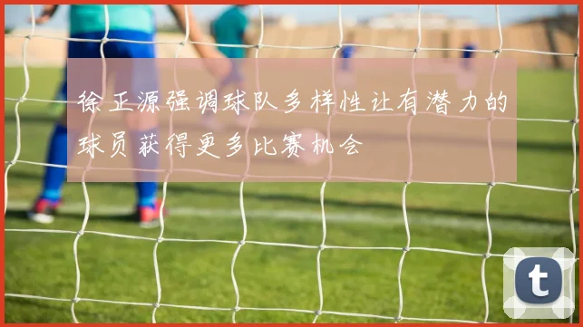 徐正源强调球队多样性让有潜力的球员获得更多比赛机会