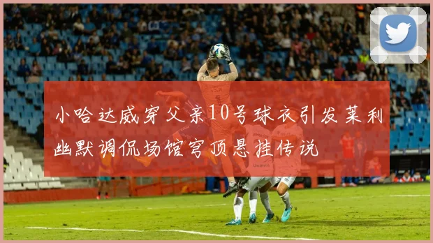 小哈达威穿父亲10号球衣引发莱利幽默调侃场馆穹顶悬挂传说