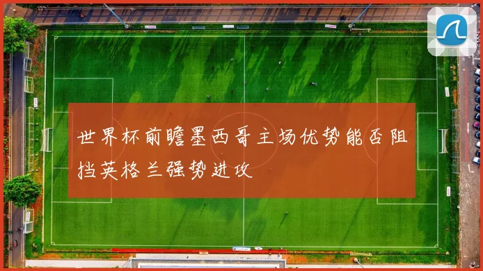 世界杯前瞻墨西哥主场优势能否阻挡英格兰强势进攻